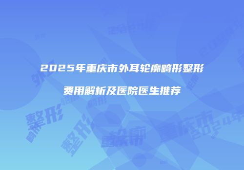 2025年重庆市外耳轮廓畸形整形费用解析及医院医生推荐