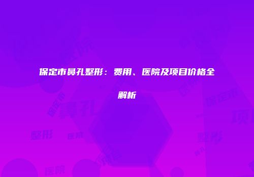保定市鼻孔整形：费用、医院及项目价格全解析