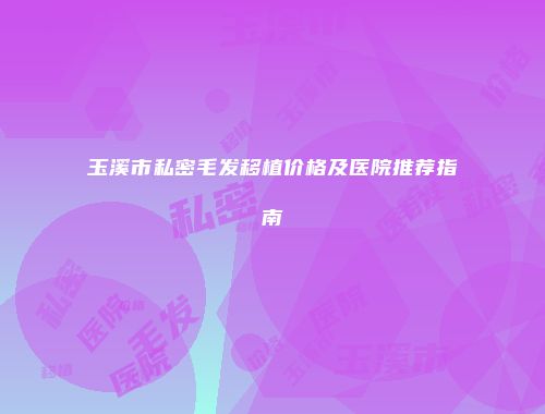 玉溪市私密毛发移植价格及医院推荐指南