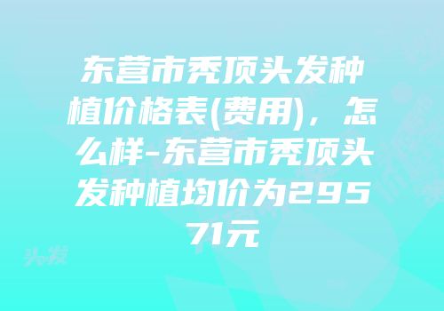 东营市秃顶头发种植价格表(费用)，怎么样-东营市秃顶头发种植均价为29571元
