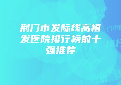 荆门市发际线高植发医院排行榜前十强推荐