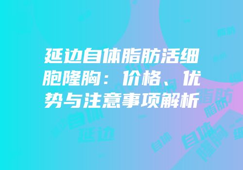 延边自体脂肪活细胞隆胸：价格、优势与注意事项解析