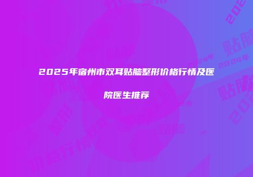 2025年宿州市双耳贴脑整形价格行情及医院医生推荐