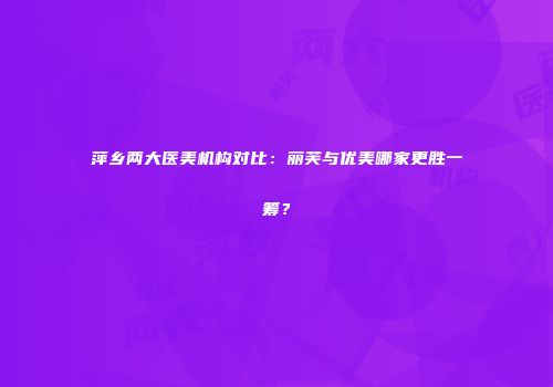 萍乡两大医美机构对比：丽芙与优美哪家更胜一筹？