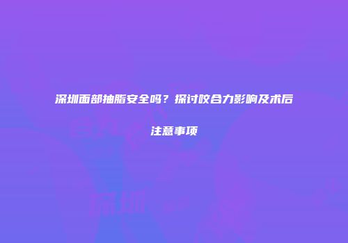 深圳面部抽脂安全吗？探讨咬合力影响及术后注意事项