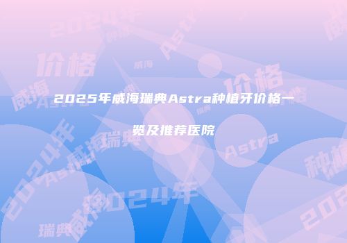 2025年威海瑞典Astra种植牙价格一览及推荐医院