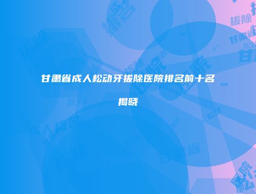 甘肃省成人松动牙拔除医院排名前十名揭晓