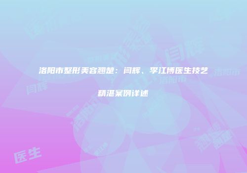 洛阳市整形美容翘楚：闫辉、李江博医生技艺精湛案例详述