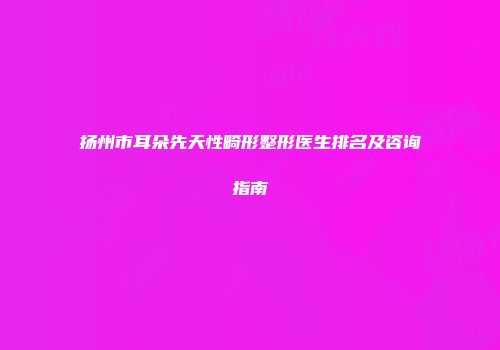 扬州市耳朵先天性畸形整形医生排名及咨询指南