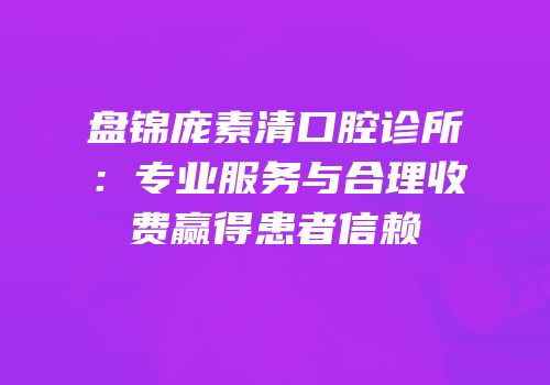 盘锦庞素清口腔诊所：专业服务与合理收费赢得患者信赖