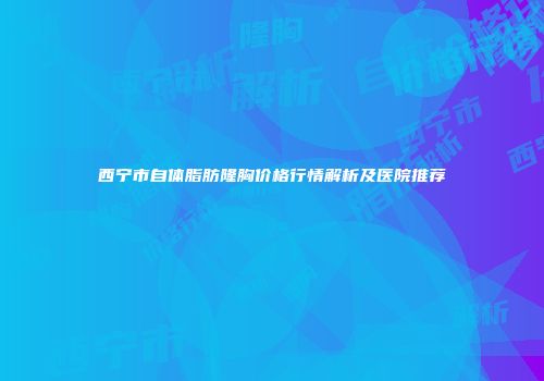 西宁市自体脂肪隆胸价格行情解析及医院推荐