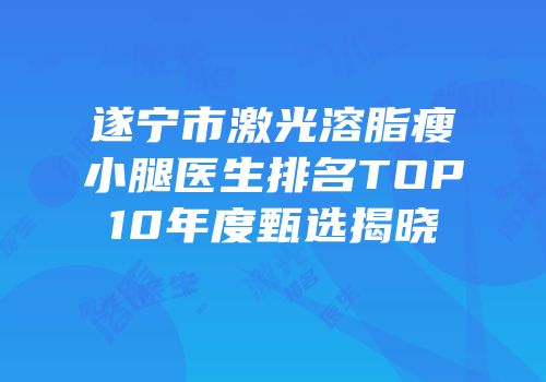 遂宁市激光溶脂瘦小腿医生排名TOP10年度甄选揭晓