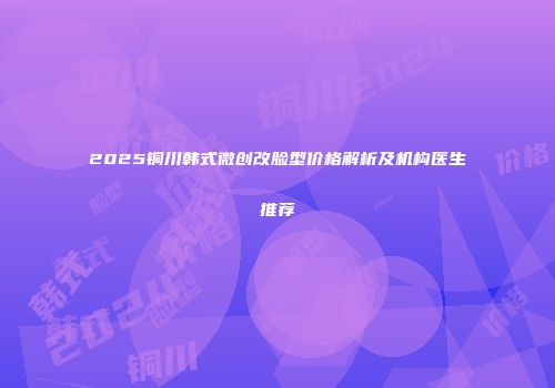 2025铜川韩式微创改脸型价格解析及机构医生推荐