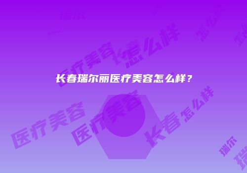 长春瑞尔丽医疗美容怎么样？