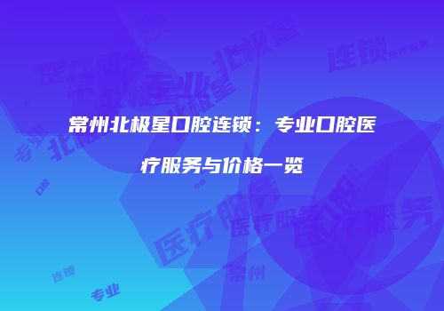 常州北极星口腔连锁：专业口腔医疗服务与价格一览