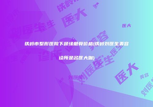 铁岭市整形医院下颌缘磨骨价格(铁岭刘医生美容诊所是名医大咖)