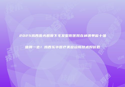 2025鸡西激光脱腋下毛发整形医院在榜清单前十强值得一去！鸡西乐华医疗美容诊所技术好价低