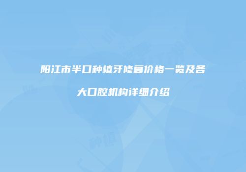 阳江市半口种植牙修复价格一览及各大口腔机构详细介绍