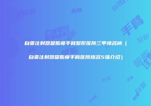 自贡注射器吸脂瘦手臂整形医院三甲排名榜（自贡注射器吸脂瘦手臂医院排名5强介绍）