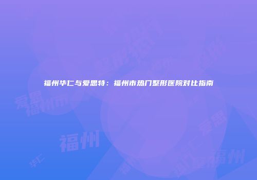 福州华仁与爱思特：福州市热门整形医院对比指南