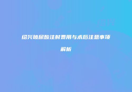 绍兴玻尿酸注射费用与术后注意事项解析