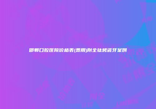 邯郸口腔医院价格表(费用)附全钛烤瓷牙案例
