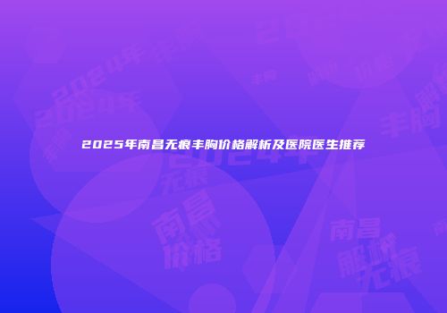 2025年南昌无痕丰胸价格解析及医院医生推荐