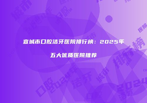 宣城市口腔洁牙医院排行榜：2025年五大优质医院推荐