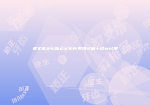 遵义市牙冠矫正牙齿医生排名前十推荐名单
