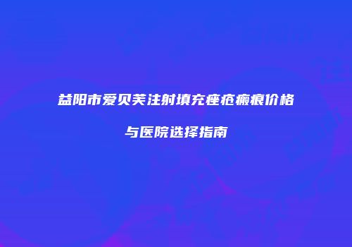 益阳市爱贝芙注射填充痤疮瘢痕价格与医院选择指南