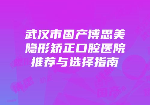 武汉市国产博思美隐形矫正口腔医院推荐与选择指南