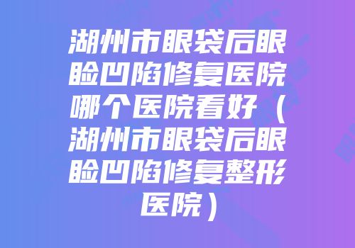 湖州市眼袋后眼睑凹陷修复医院哪个医院看好（湖州市眼袋后眼睑凹陷修复整形医院）