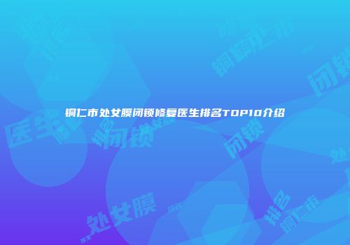 铜仁市处女膜闭锁修复医生排名TOP10介绍