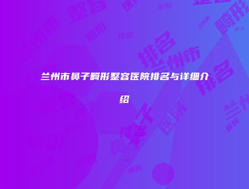 兰州市鼻子畸形整容医院排名与详细介绍