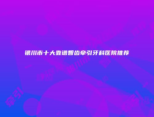 银川市十大靠谱智齿牵引牙科医院推荐