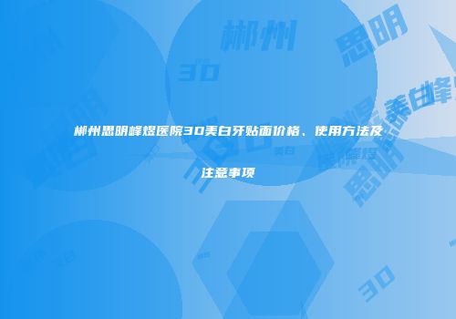 郴州思明峰煜医院3D美白牙贴面价格、使用方法及注意事项