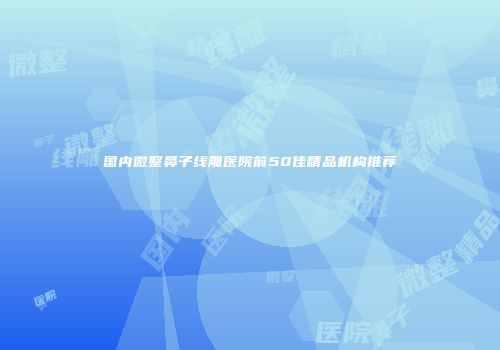 国内微整鼻子线雕医院前50佳精品机构推荐