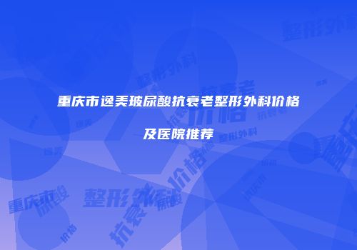 重庆市逸美玻尿酸抗衰老整形外科价格及医院推荐