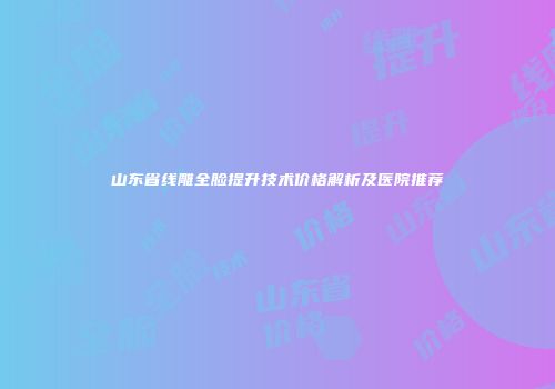 山东省线雕全脸提升技术价格解析及医院推荐