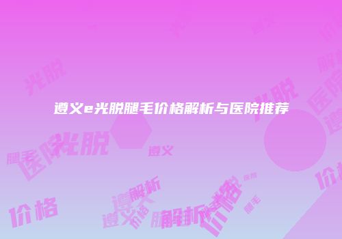 遵义e光脱腿毛价格解析与医院推荐