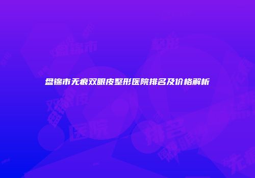 盘锦市无痕双眼皮整形医院排名及价格解析