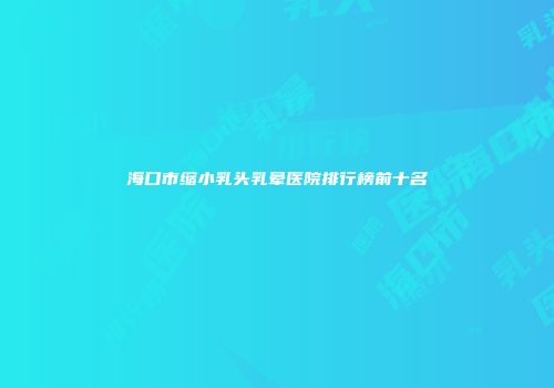 海口市缩小乳头乳晕医院排行榜前十名