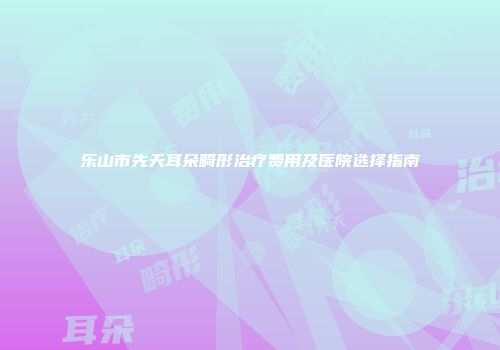 乐山市先天耳朵畸形治疗费用及医院选择指南