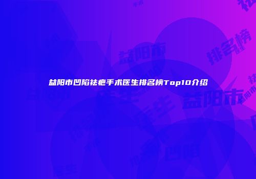 益阳市凹陷祛疤手术医生排名榜Top10介绍
