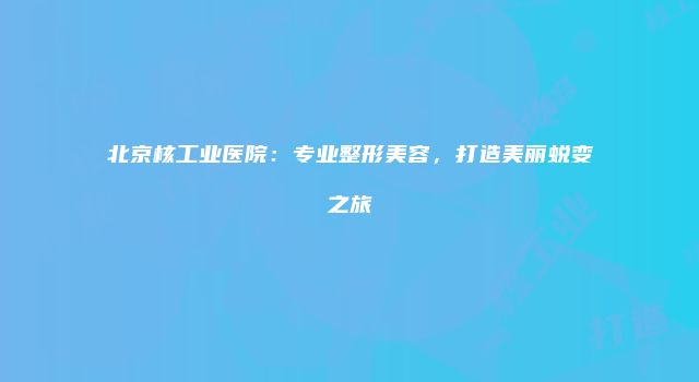 北京核工业医院：专业整形美容，打造美丽蜕变之旅