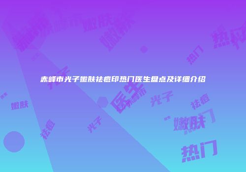 赤峰市光子嫩肤祛痘印热门医生盘点及详细介绍