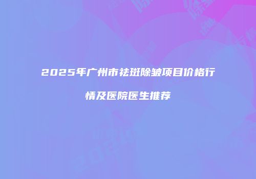 2025年广州市祛斑除皱项目价格行情及医院医生推荐