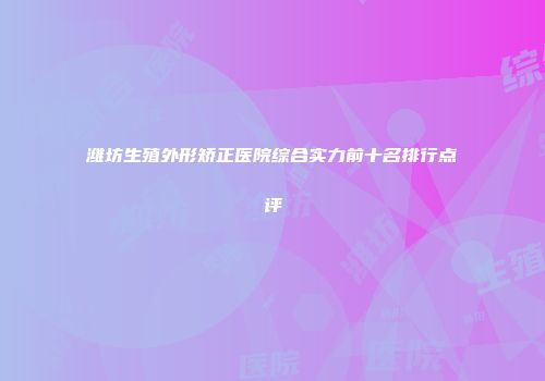 潍坊生殖外形矫正医院综合实力前十名排行点评
