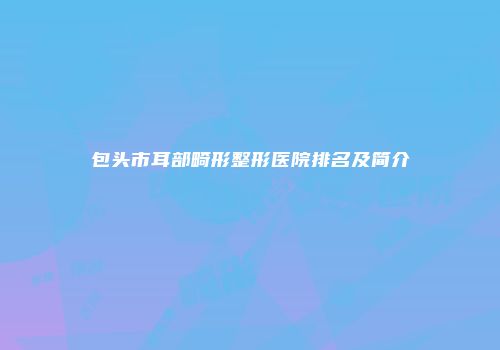 包头市耳部畸形整形医院排名及简介