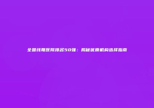 全国线雕医院排名50强：揭秘优质机构选择指南